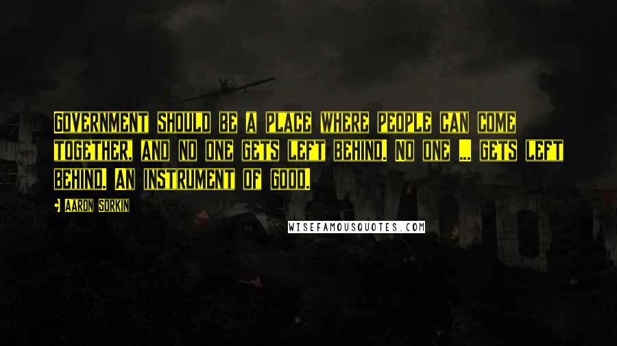 Aaron Sorkin Quotes: Government should be a place where people can come together, and no one gets left behind. No one ... gets left behind. An instrument of good.