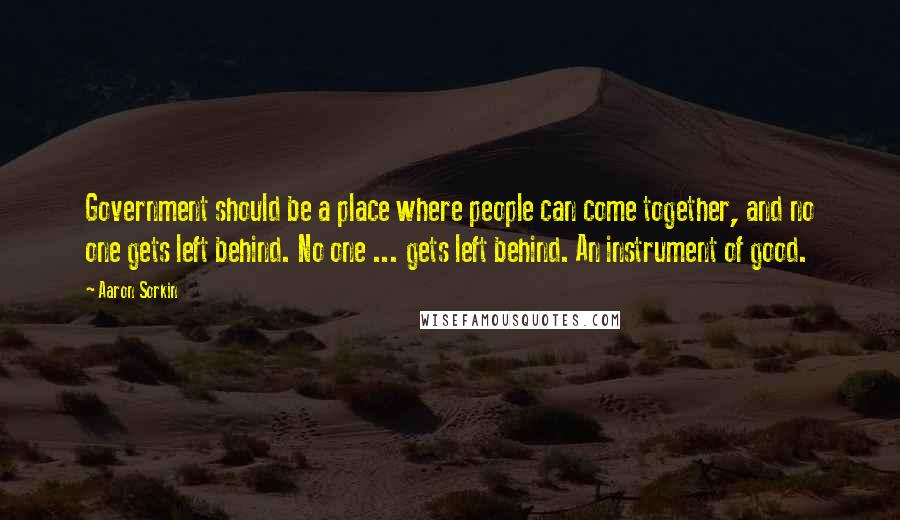 Aaron Sorkin Quotes: Government should be a place where people can come together, and no one gets left behind. No one ... gets left behind. An instrument of good.