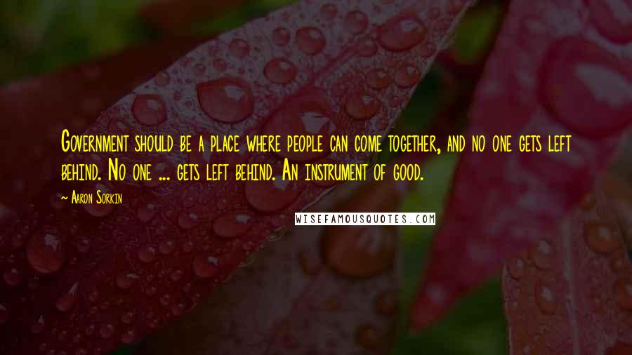 Aaron Sorkin Quotes: Government should be a place where people can come together, and no one gets left behind. No one ... gets left behind. An instrument of good.