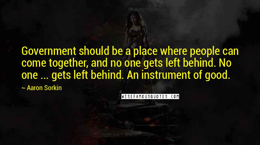 Aaron Sorkin Quotes: Government should be a place where people can come together, and no one gets left behind. No one ... gets left behind. An instrument of good.