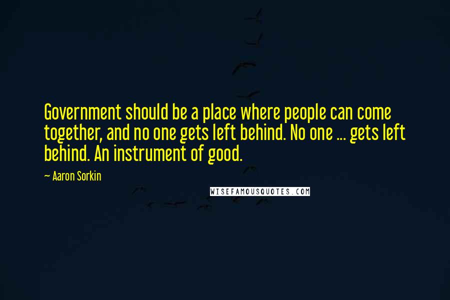 Aaron Sorkin Quotes: Government should be a place where people can come together, and no one gets left behind. No one ... gets left behind. An instrument of good.