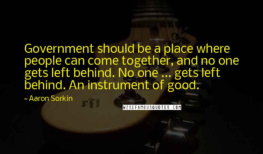 Aaron Sorkin Quotes: Government should be a place where people can come together, and no one gets left behind. No one ... gets left behind. An instrument of good.