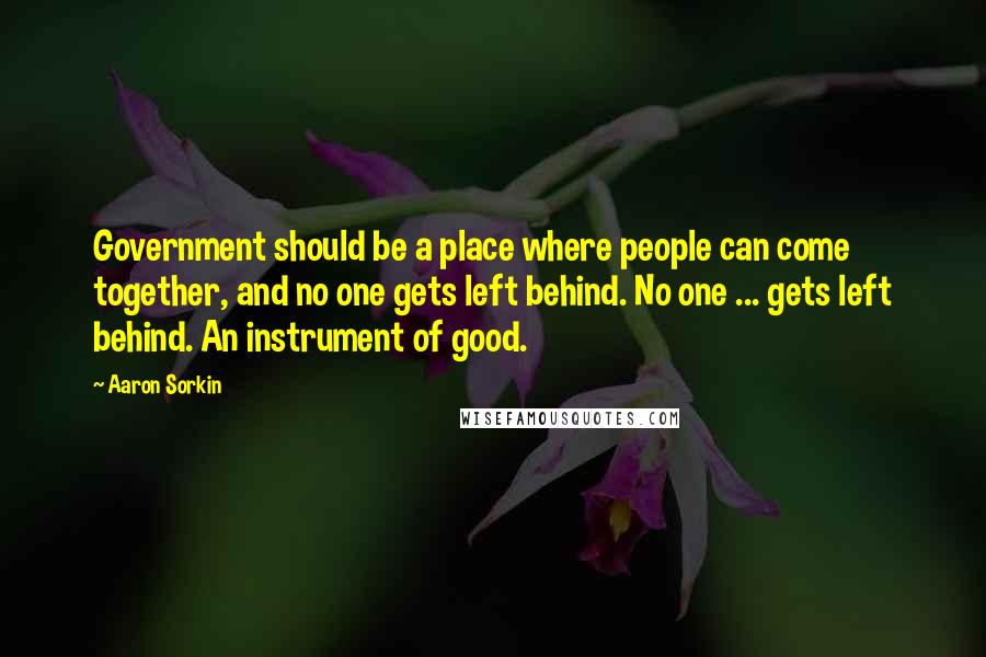 Aaron Sorkin Quotes: Government should be a place where people can come together, and no one gets left behind. No one ... gets left behind. An instrument of good.