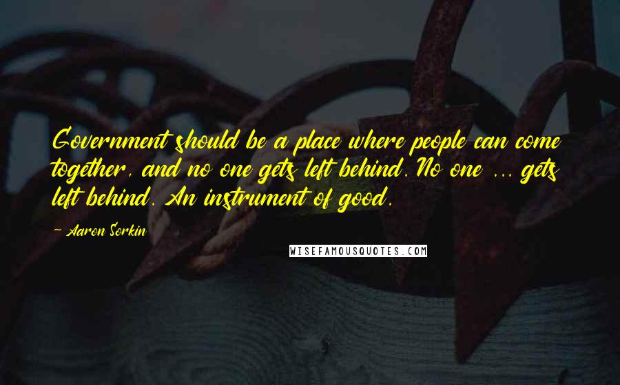 Aaron Sorkin Quotes: Government should be a place where people can come together, and no one gets left behind. No one ... gets left behind. An instrument of good.