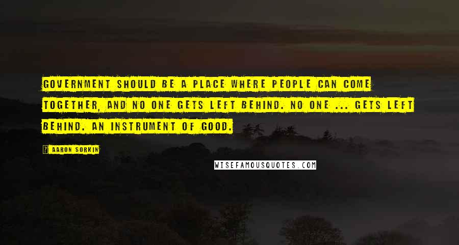 Aaron Sorkin Quotes: Government should be a place where people can come together, and no one gets left behind. No one ... gets left behind. An instrument of good.