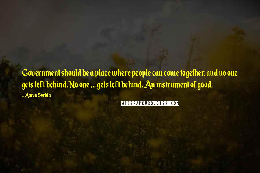 Aaron Sorkin Quotes: Government should be a place where people can come together, and no one gets left behind. No one ... gets left behind. An instrument of good.