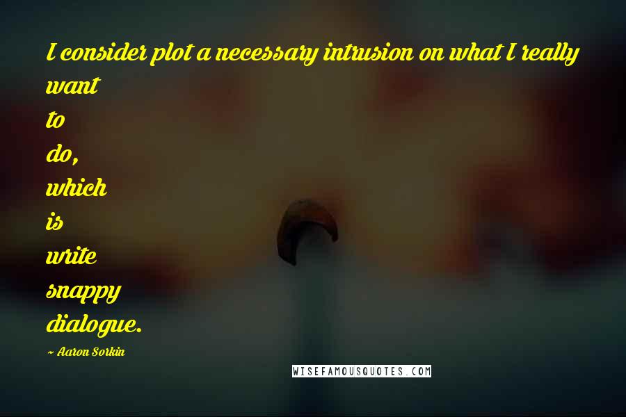 Aaron Sorkin Quotes: I consider plot a necessary intrusion on what I really want to do, which is write snappy dialogue.
