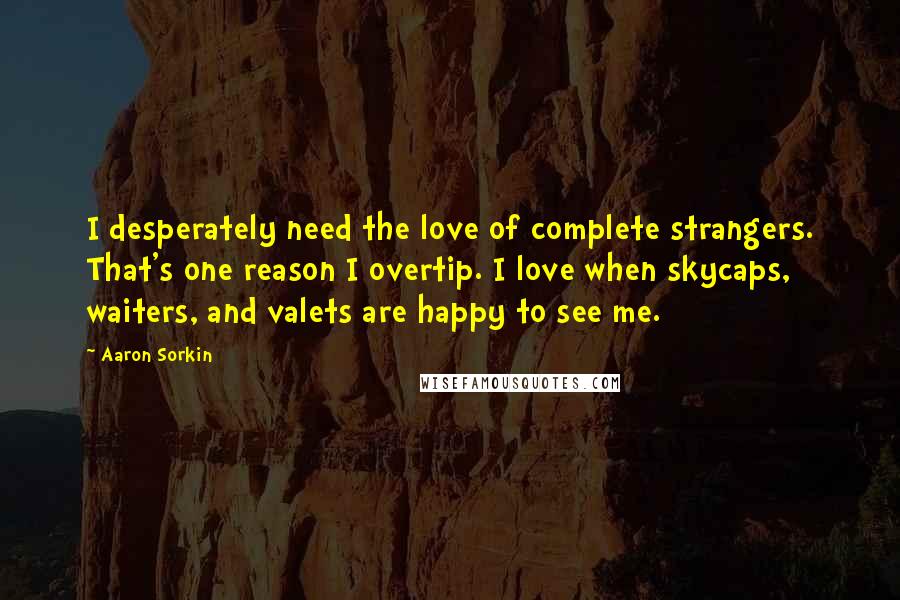Aaron Sorkin Quotes: I desperately need the love of complete strangers. That's one reason I overtip. I love when skycaps, waiters, and valets are happy to see me.
