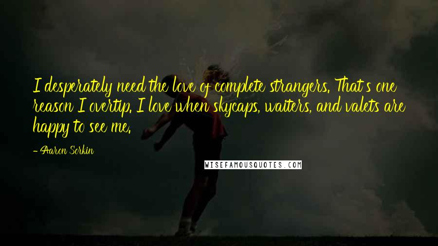 Aaron Sorkin Quotes: I desperately need the love of complete strangers. That's one reason I overtip. I love when skycaps, waiters, and valets are happy to see me.