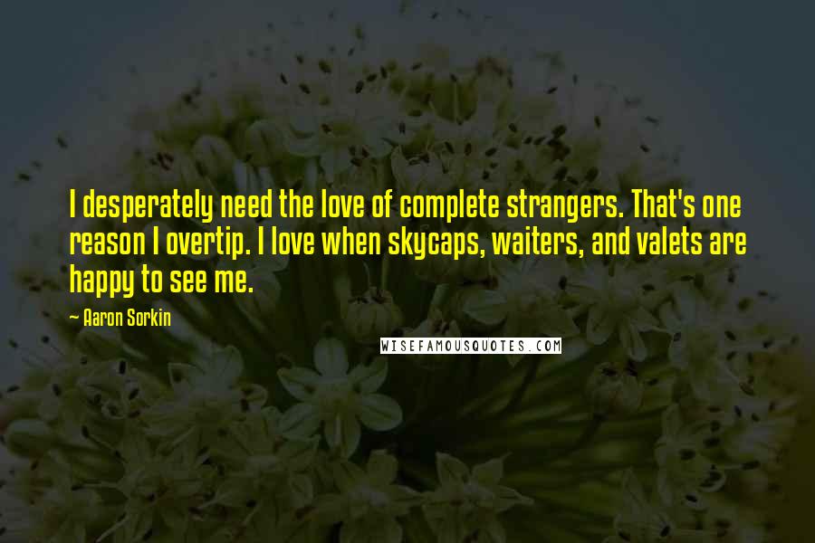 Aaron Sorkin Quotes: I desperately need the love of complete strangers. That's one reason I overtip. I love when skycaps, waiters, and valets are happy to see me.