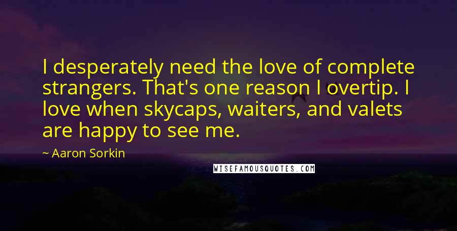 Aaron Sorkin Quotes: I desperately need the love of complete strangers. That's one reason I overtip. I love when skycaps, waiters, and valets are happy to see me.