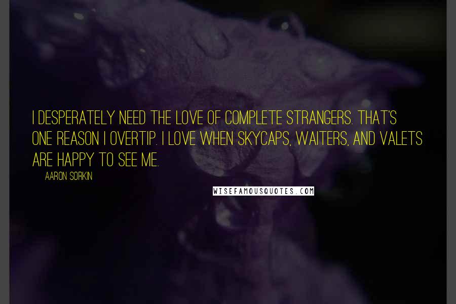 Aaron Sorkin Quotes: I desperately need the love of complete strangers. That's one reason I overtip. I love when skycaps, waiters, and valets are happy to see me.