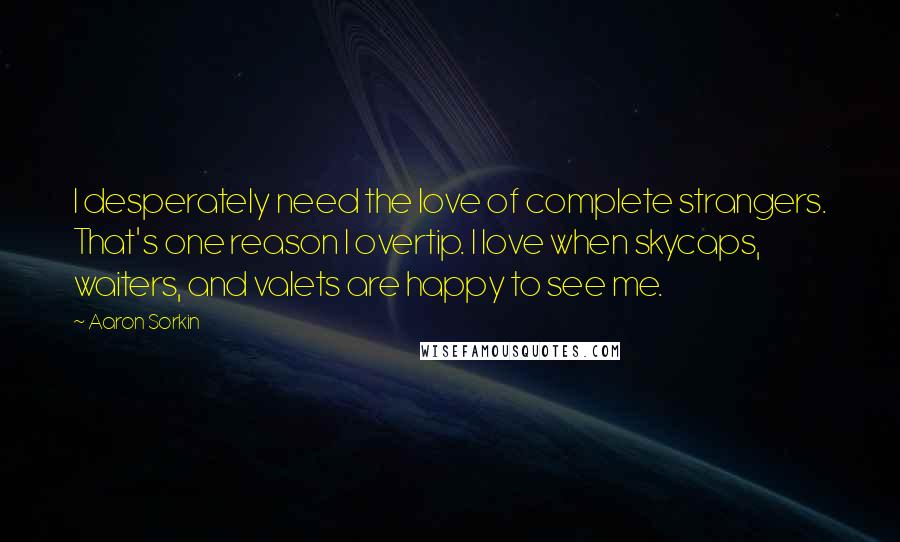 Aaron Sorkin Quotes: I desperately need the love of complete strangers. That's one reason I overtip. I love when skycaps, waiters, and valets are happy to see me.