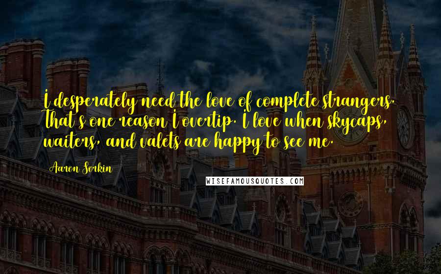 Aaron Sorkin Quotes: I desperately need the love of complete strangers. That's one reason I overtip. I love when skycaps, waiters, and valets are happy to see me.