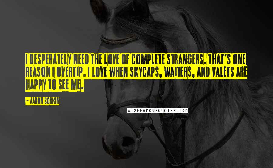 Aaron Sorkin Quotes: I desperately need the love of complete strangers. That's one reason I overtip. I love when skycaps, waiters, and valets are happy to see me.