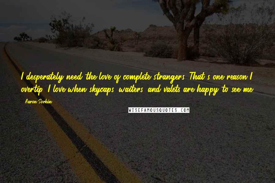 Aaron Sorkin Quotes: I desperately need the love of complete strangers. That's one reason I overtip. I love when skycaps, waiters, and valets are happy to see me.