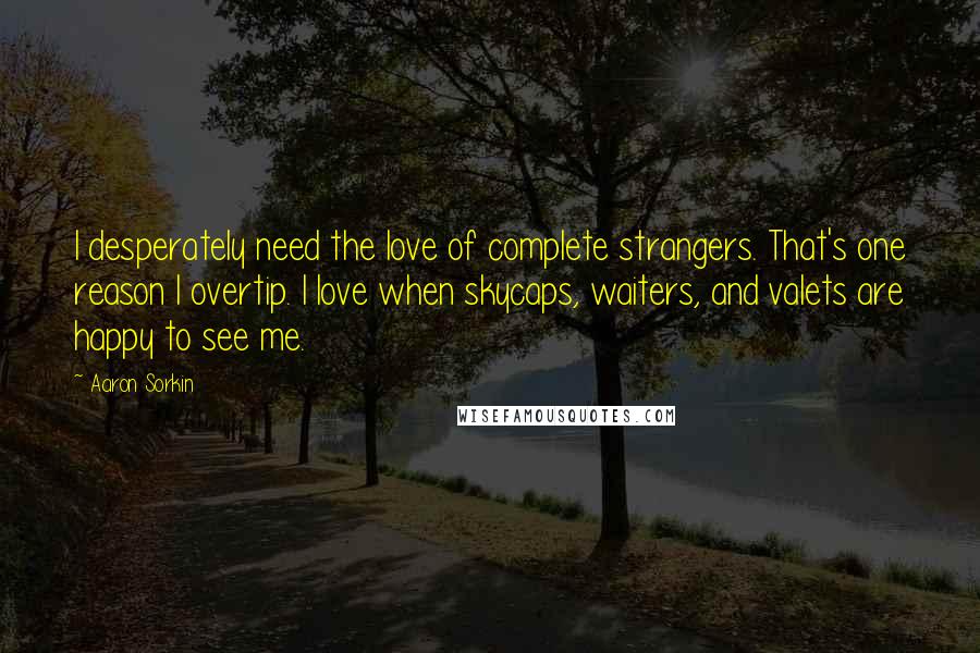 Aaron Sorkin Quotes: I desperately need the love of complete strangers. That's one reason I overtip. I love when skycaps, waiters, and valets are happy to see me.