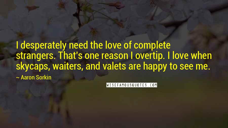 Aaron Sorkin Quotes: I desperately need the love of complete strangers. That's one reason I overtip. I love when skycaps, waiters, and valets are happy to see me.