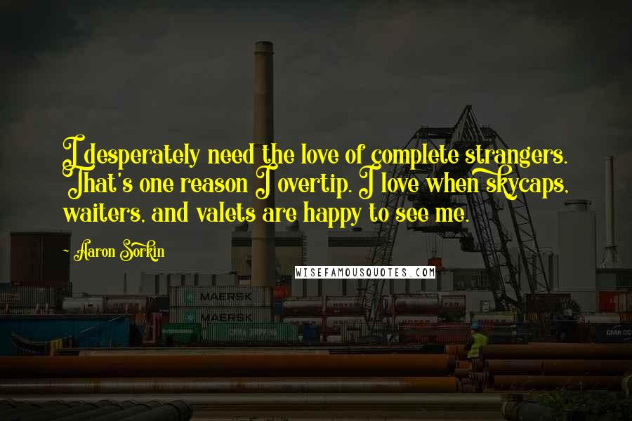 Aaron Sorkin Quotes: I desperately need the love of complete strangers. That's one reason I overtip. I love when skycaps, waiters, and valets are happy to see me.