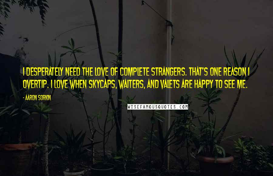 Aaron Sorkin Quotes: I desperately need the love of complete strangers. That's one reason I overtip. I love when skycaps, waiters, and valets are happy to see me.