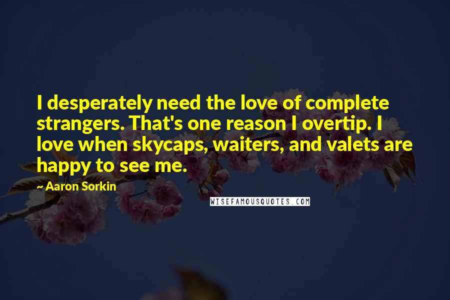Aaron Sorkin Quotes: I desperately need the love of complete strangers. That's one reason I overtip. I love when skycaps, waiters, and valets are happy to see me.