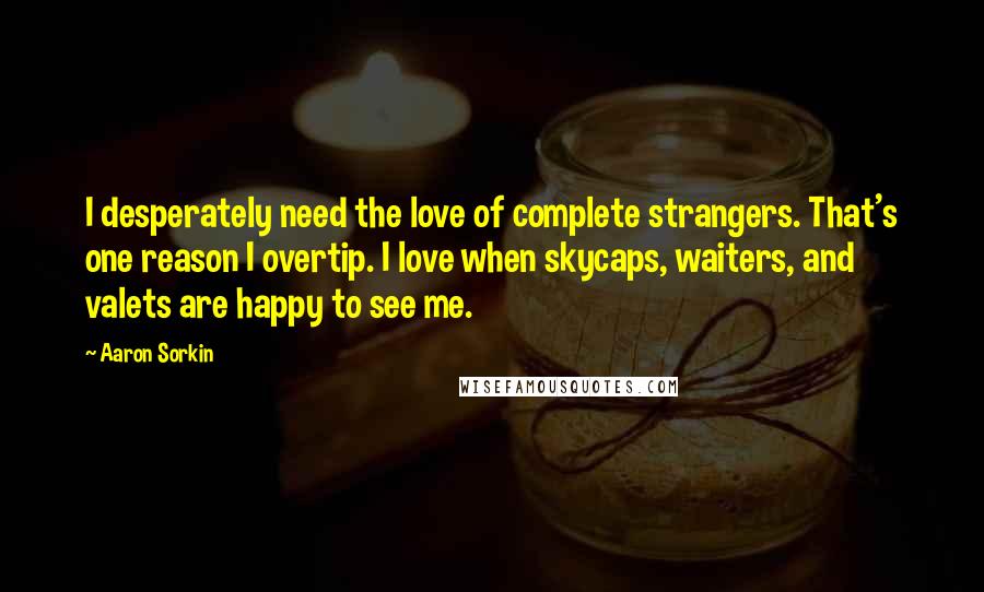 Aaron Sorkin Quotes: I desperately need the love of complete strangers. That's one reason I overtip. I love when skycaps, waiters, and valets are happy to see me.