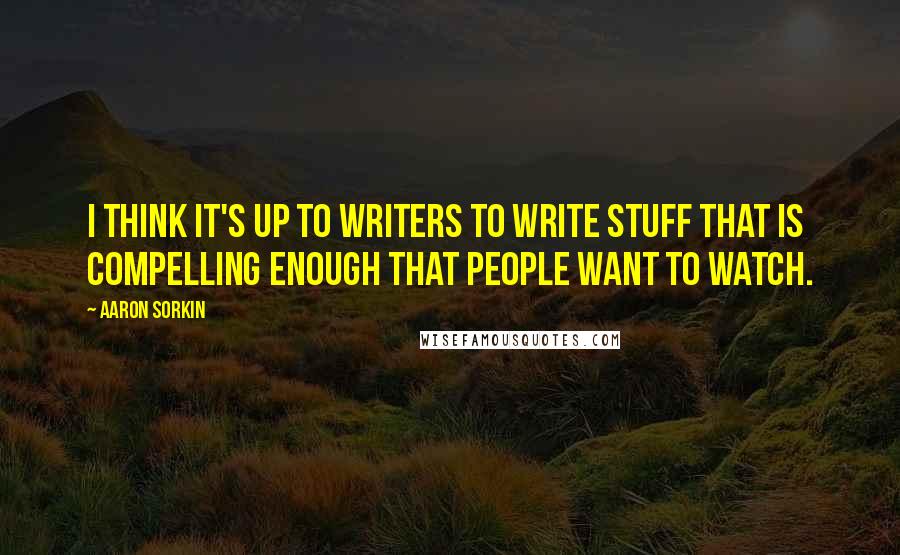 Aaron Sorkin Quotes: I think it's up to writers to write stuff that is compelling enough that people want to watch.