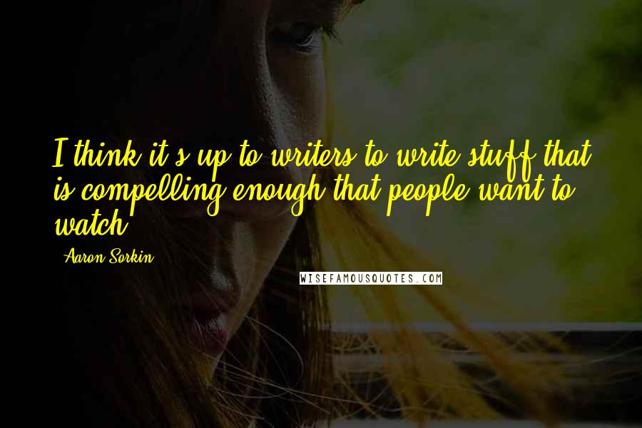 Aaron Sorkin Quotes: I think it's up to writers to write stuff that is compelling enough that people want to watch.