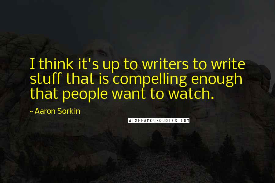Aaron Sorkin Quotes: I think it's up to writers to write stuff that is compelling enough that people want to watch.