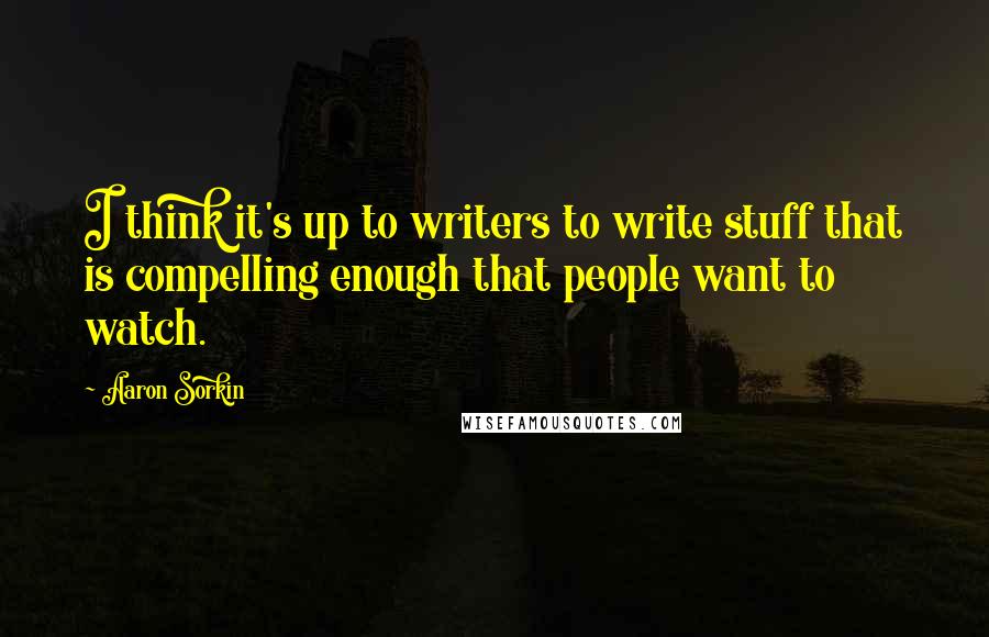 Aaron Sorkin Quotes: I think it's up to writers to write stuff that is compelling enough that people want to watch.