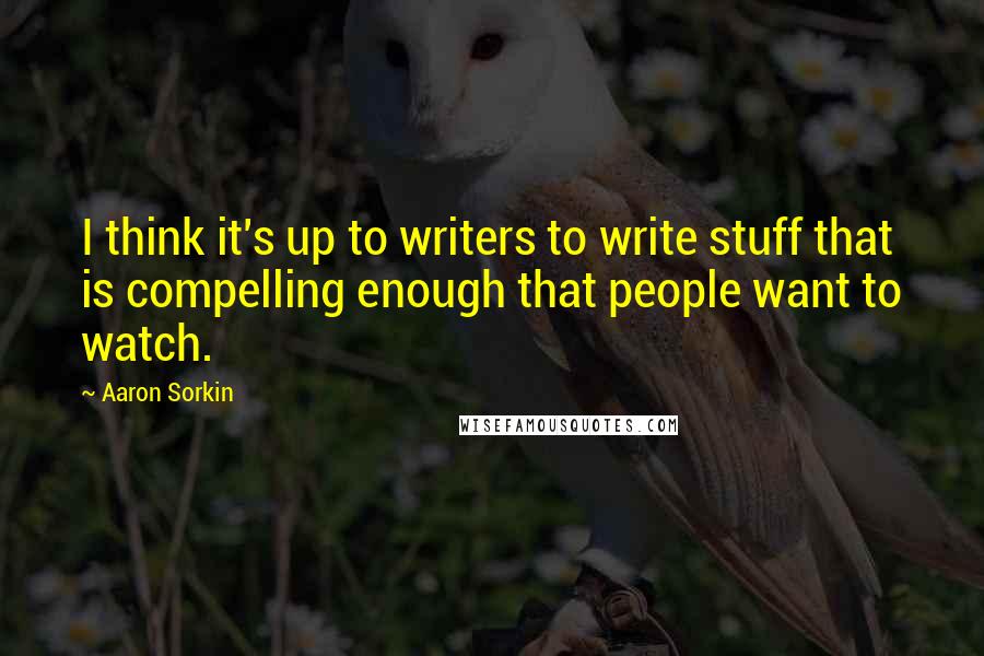 Aaron Sorkin Quotes: I think it's up to writers to write stuff that is compelling enough that people want to watch.