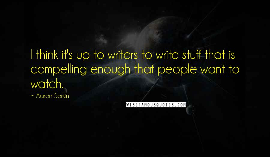 Aaron Sorkin Quotes: I think it's up to writers to write stuff that is compelling enough that people want to watch.