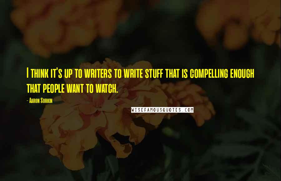 Aaron Sorkin Quotes: I think it's up to writers to write stuff that is compelling enough that people want to watch.