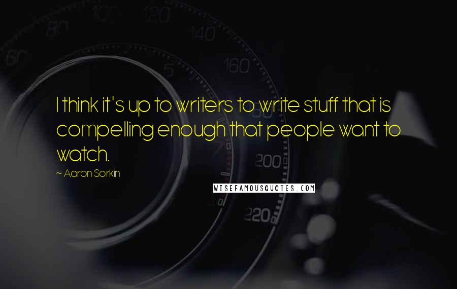 Aaron Sorkin Quotes: I think it's up to writers to write stuff that is compelling enough that people want to watch.