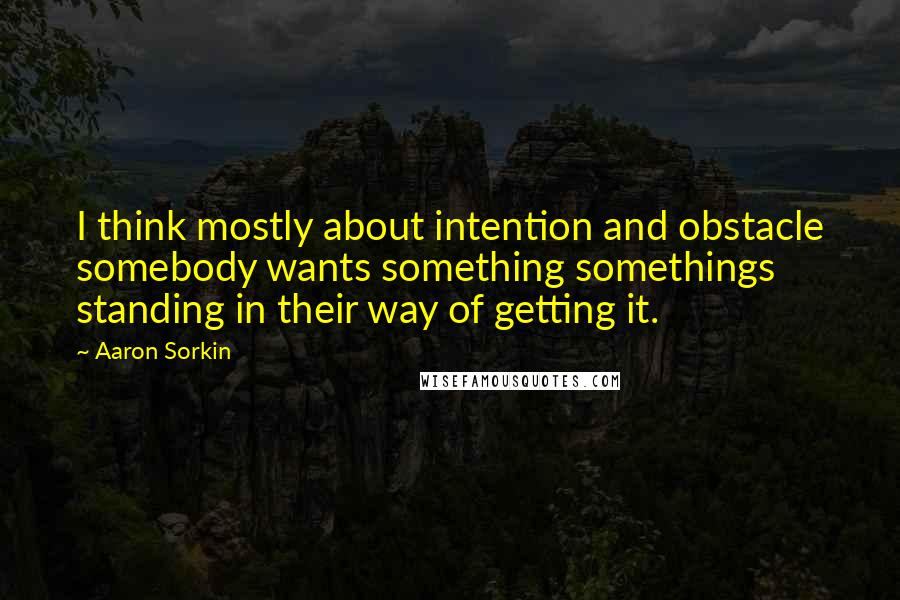 Aaron Sorkin Quotes: I think mostly about intention and obstacle somebody wants something somethings standing in their way of getting it.