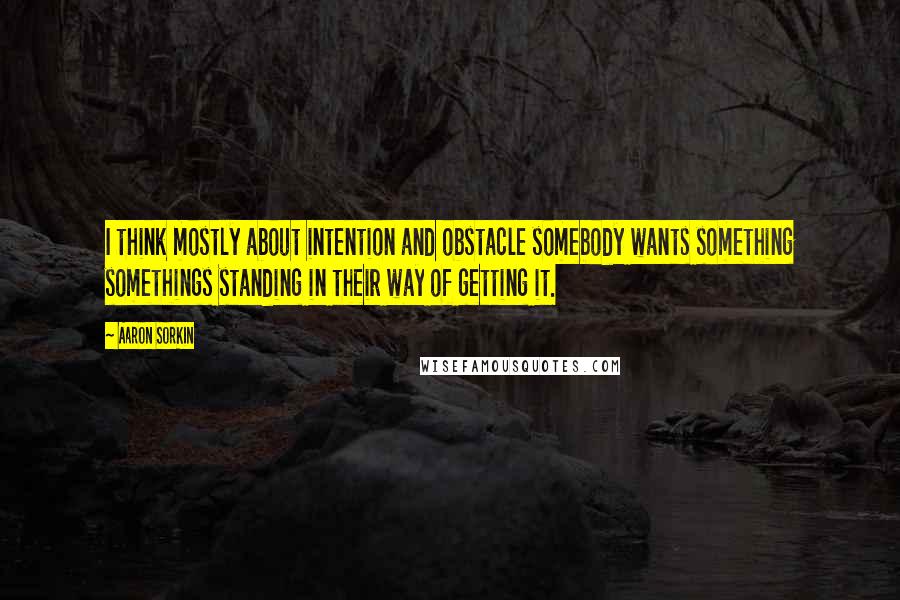 Aaron Sorkin Quotes: I think mostly about intention and obstacle somebody wants something somethings standing in their way of getting it.