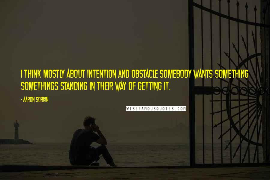 Aaron Sorkin Quotes: I think mostly about intention and obstacle somebody wants something somethings standing in their way of getting it.