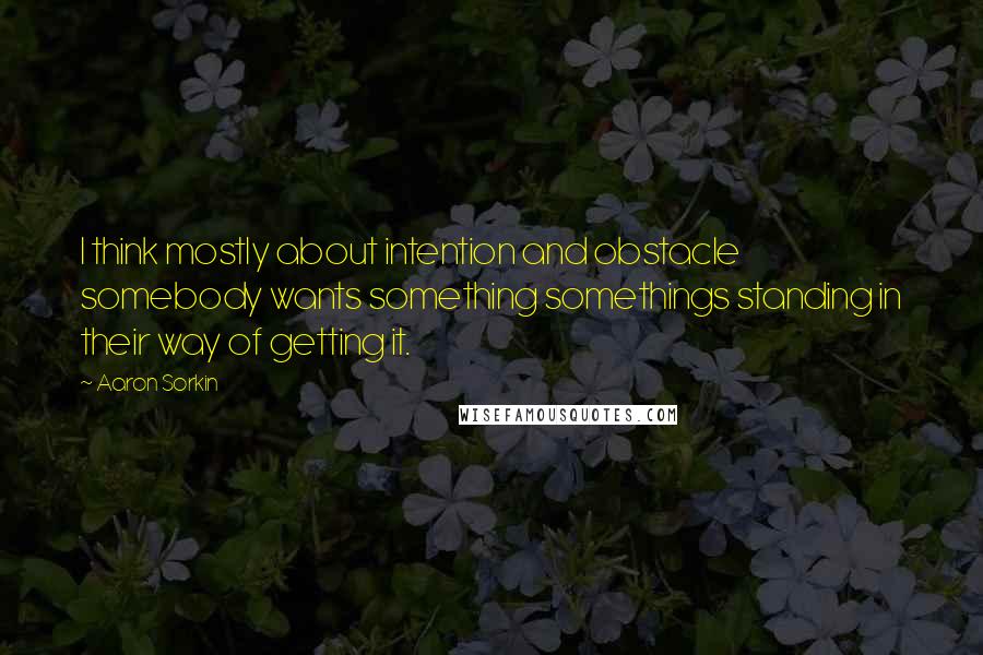 Aaron Sorkin Quotes: I think mostly about intention and obstacle somebody wants something somethings standing in their way of getting it.