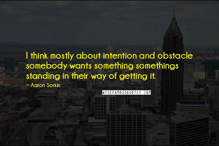 Aaron Sorkin Quotes: I think mostly about intention and obstacle somebody wants something somethings standing in their way of getting it.