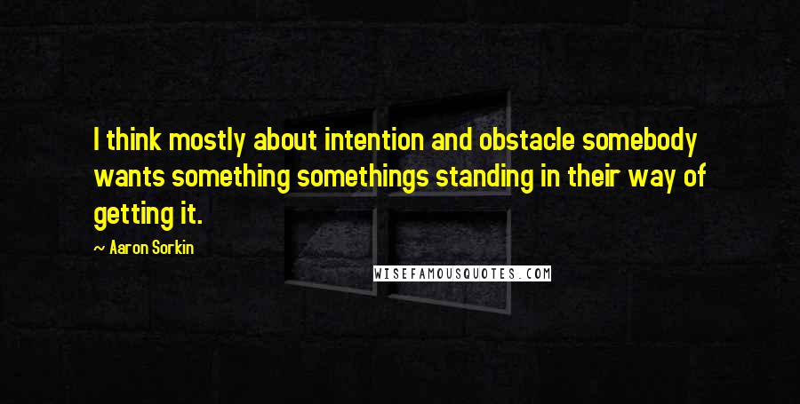 Aaron Sorkin Quotes: I think mostly about intention and obstacle somebody wants something somethings standing in their way of getting it.