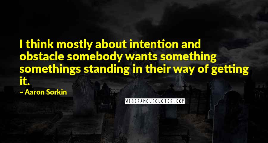 Aaron Sorkin Quotes: I think mostly about intention and obstacle somebody wants something somethings standing in their way of getting it.