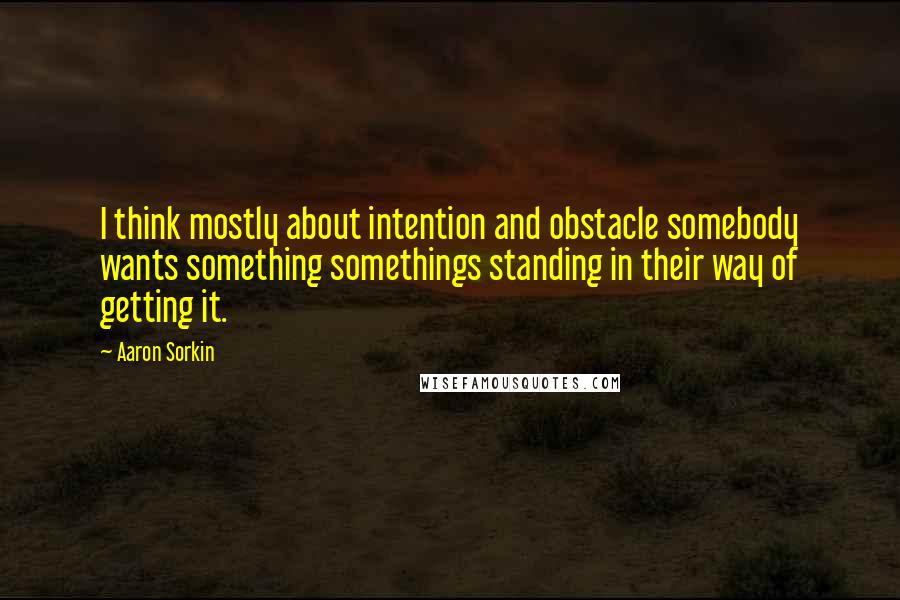 Aaron Sorkin Quotes: I think mostly about intention and obstacle somebody wants something somethings standing in their way of getting it.