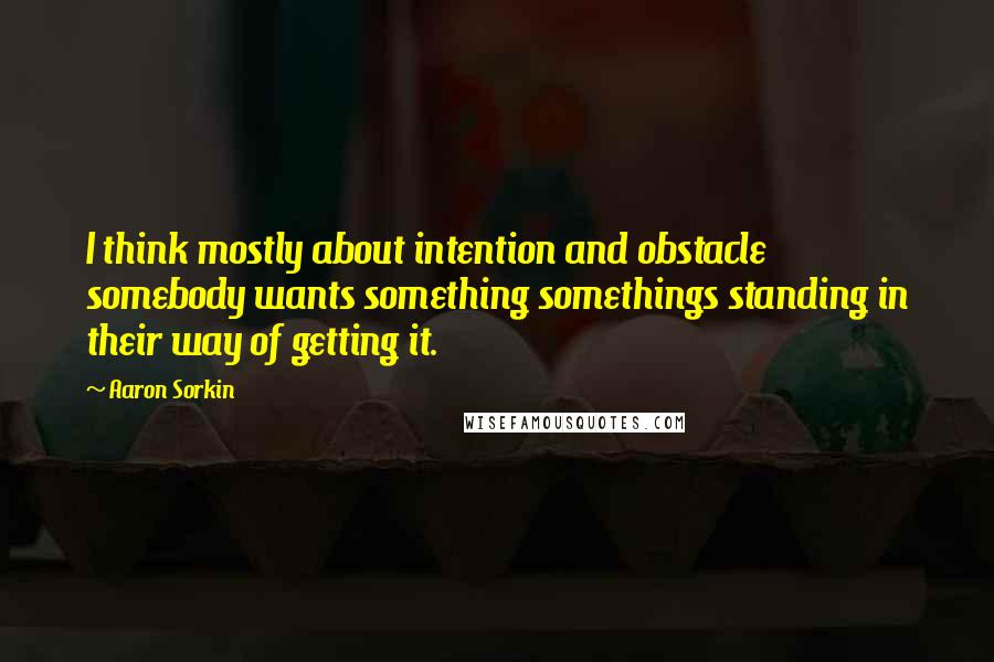 Aaron Sorkin Quotes: I think mostly about intention and obstacle somebody wants something somethings standing in their way of getting it.