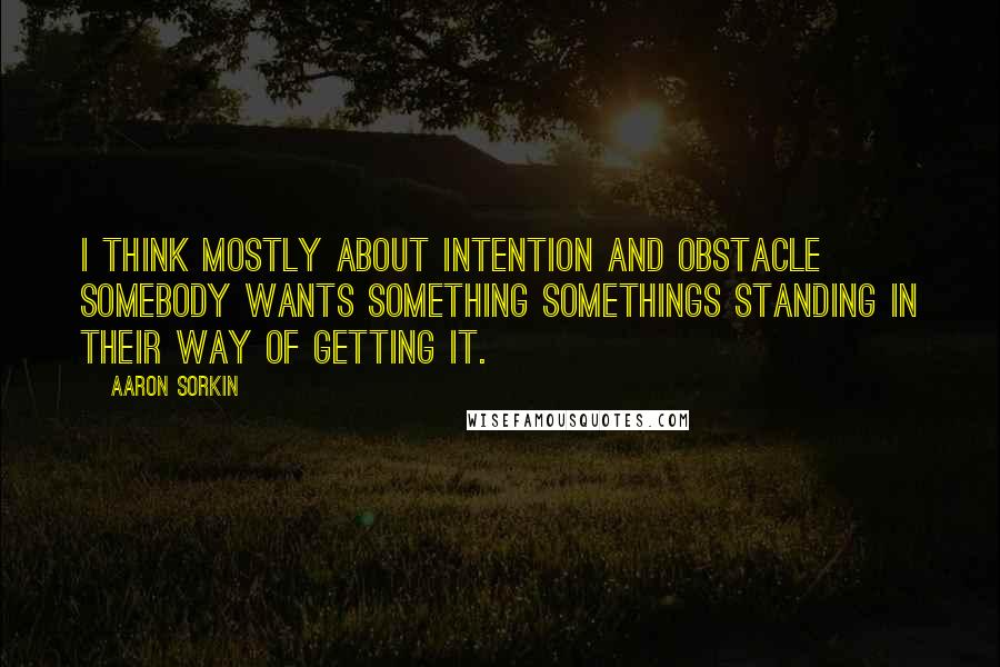 Aaron Sorkin Quotes: I think mostly about intention and obstacle somebody wants something somethings standing in their way of getting it.