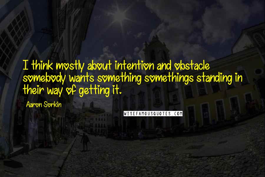 Aaron Sorkin Quotes: I think mostly about intention and obstacle somebody wants something somethings standing in their way of getting it.