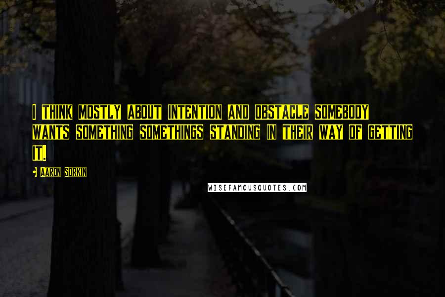 Aaron Sorkin Quotes: I think mostly about intention and obstacle somebody wants something somethings standing in their way of getting it.