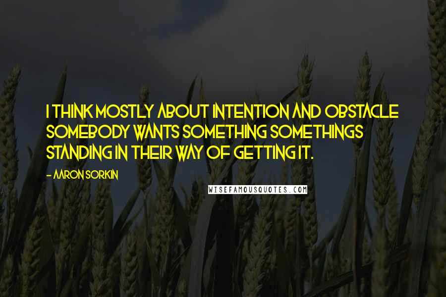 Aaron Sorkin Quotes: I think mostly about intention and obstacle somebody wants something somethings standing in their way of getting it.