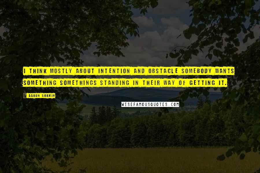 Aaron Sorkin Quotes: I think mostly about intention and obstacle somebody wants something somethings standing in their way of getting it.