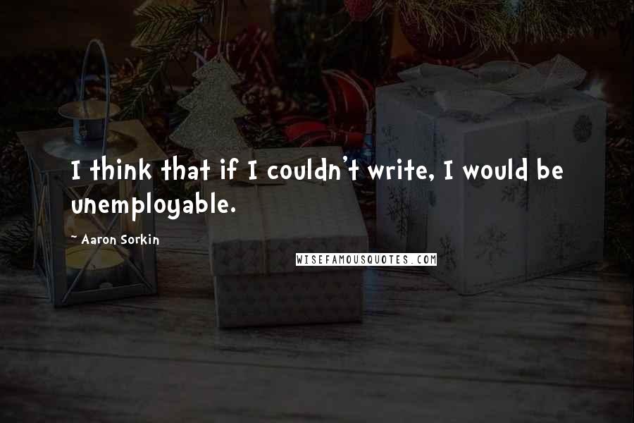 Aaron Sorkin Quotes: I think that if I couldn't write, I would be unemployable.