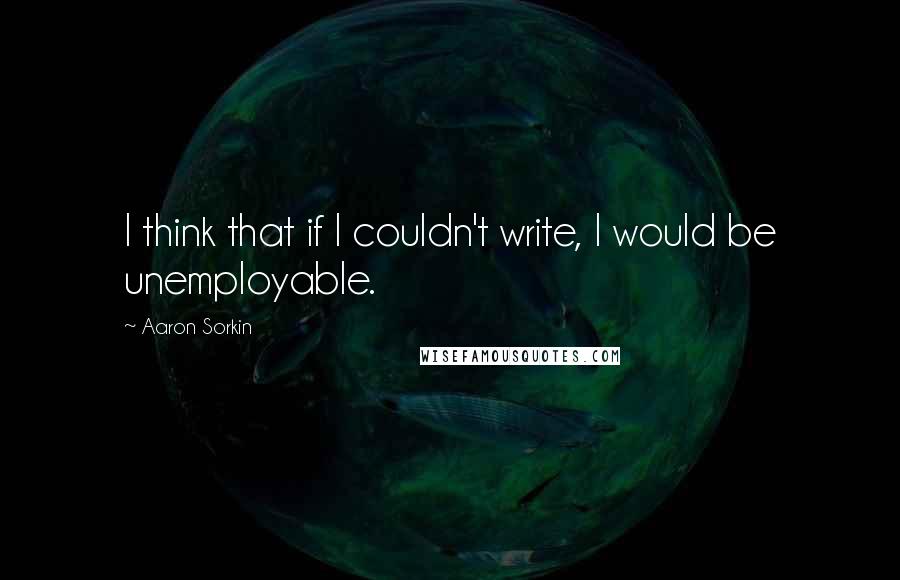 Aaron Sorkin Quotes: I think that if I couldn't write, I would be unemployable.